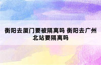 衡阳去厦门要被隔离吗 衡阳去广州北站要隔离吗